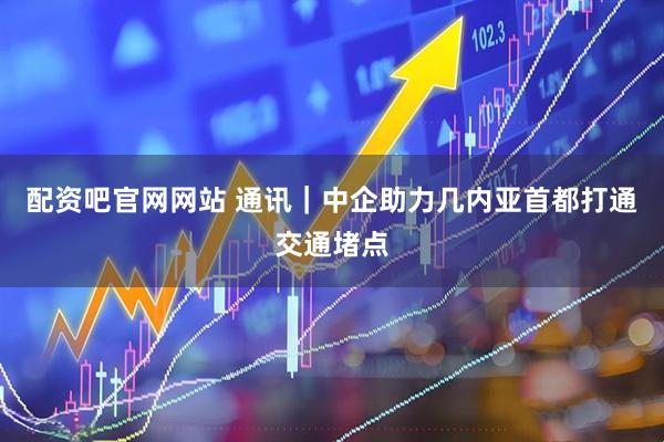 配资吧官网网站 通讯｜中企助力几内亚首都打通交通堵点