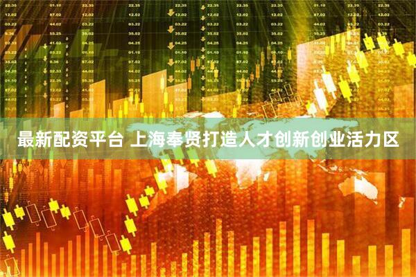最新配资平台 上海奉贤打造人才创新创业活力区