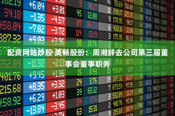 配资网站炒股 美畅股份：周湘辞去公司第三届董事会董事职务