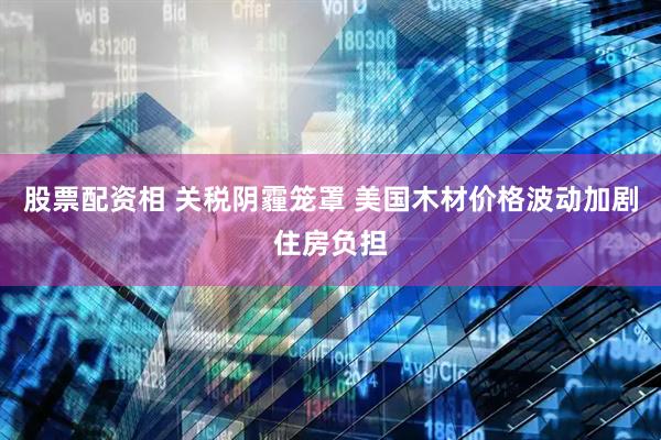 股票配资相 关税阴霾笼罩 美国木材价格波动加剧住房负担