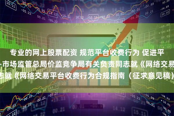 专业的网上股票配资 规范平台收费行为 促进平台经济持续健康发展——市场监管总局价监竞争局有关负责同志就《网络交易平台收费行为合规指南（征求意见稿）》答记者问