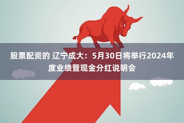 股票配资的 辽宁成大：5月30日将举行2024年度业绩暨现金分红说明会