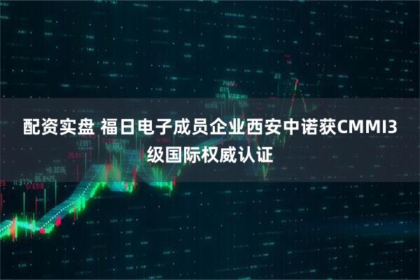 配资实盘 福日电子成员企业西安中诺获CMMI3级国际权威认证