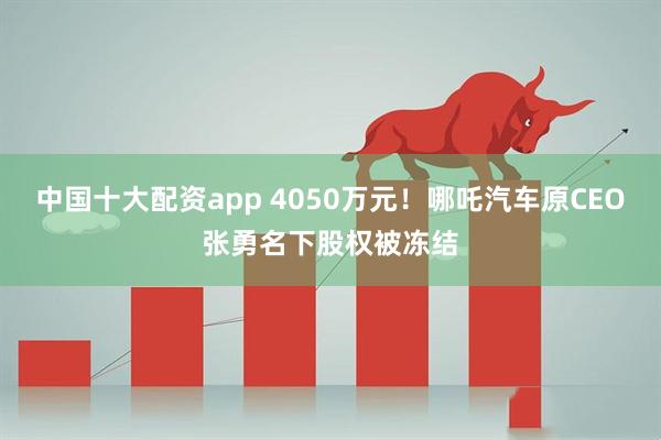 中国十大配资app 4050万元！哪吒汽车原CEO张勇名下股权被冻结