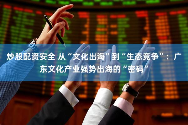 炒股配资安全 从“文化出海”到“生态竞争”：广东文化产业强势出海的“密码”