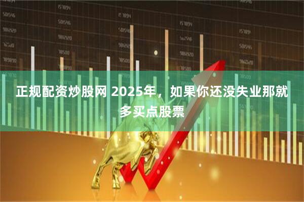正规配资炒股网 2025年，如果你还没失业那就多买点股票