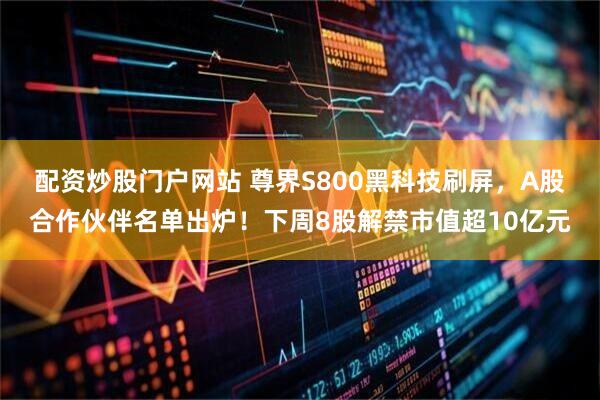 配资炒股门户网站 尊界S800黑科技刷屏，A股合作伙伴名单出炉！下周8股解禁市值超10亿元