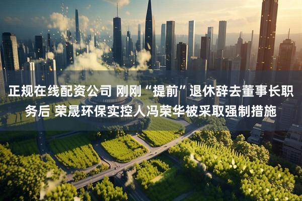 正规在线配资公司 刚刚“提前”退休辞去董事长职务后 荣晟环保实控人冯荣华被采取强制措施