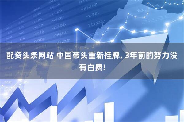配资头条网站 中国带头重新挂牌, 3年前的努力没有白费!
