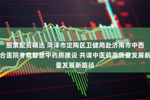 股票配资精选 菏泽市定陶区卫健局赴济南市中西医结合医院考察智慧中药房建设 共谋中医药高质量发展新路径