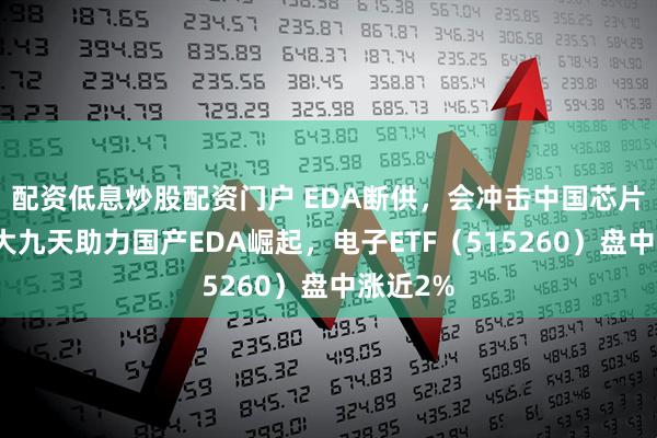 配资低息炒股配资门户 EDA断供，会冲击中国芯片吗？华大九天助力国产EDA崛起，电子ETF（515260）盘中涨近2%