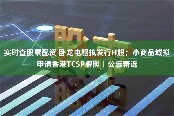 实时查股票配资 卧龙电驱拟发行H股；小商品城拟申请香港TCSP牌照丨公告精选