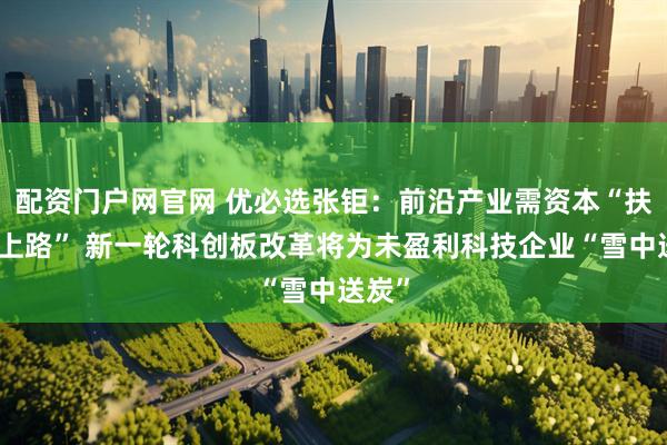 配资门户网官网 优必选张钜：前沿产业需资本“扶一把上路” 新一轮科创板改革将为未盈利科技企业“雪中送炭”