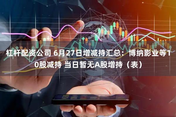 杠杆配资公司 6月27日增减持汇总：博纳影业等10股减持 当日暂无A股增持（表）