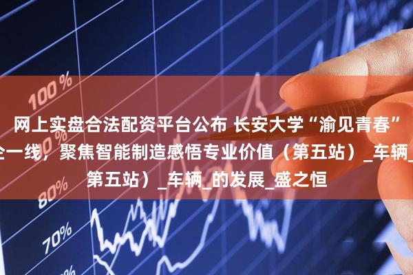 网上实盘合法配资平台公布 长安大学“渝见青春”实践队走进车企一线，聚焦智能制造感悟专业价值（第五站）_车辆_的发展_盛之恒
