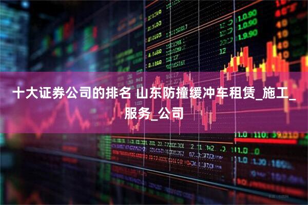 十大证券公司的排名 山东防撞缓冲车租赁_施工_服务_公司