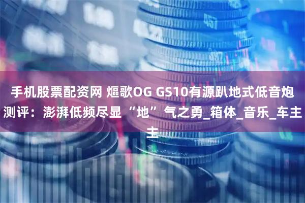 手机股票配资网 熰歌OG GS10有源趴地式低音炮测评：澎湃低频尽显 “地” 气之勇_箱体_音乐_车主