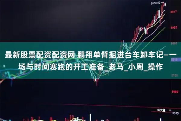 最新股票配资配资网 鹏翔单臂掘进台车卸车记—一场与时间赛跑的开工准备_老马_小周_操作