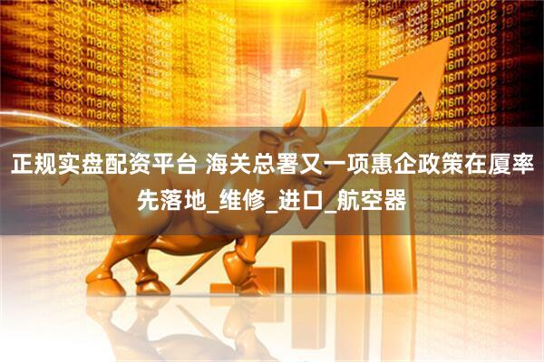 正规实盘配资平台 海关总署又一项惠企政策在厦率先落地_维修_进口_航空器