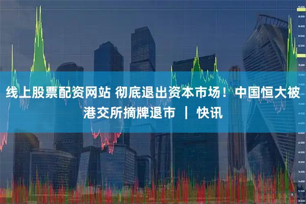 线上股票配资网站 彻底退出资本市场！中国恒大被港交所摘牌退市 ｜ 快讯