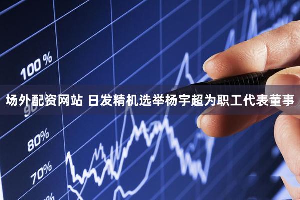场外配资网站 日发精机选举杨宇超为职工代表董事