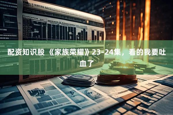 配资知识股 《家族荣耀》23-24集，看的我要吐血了