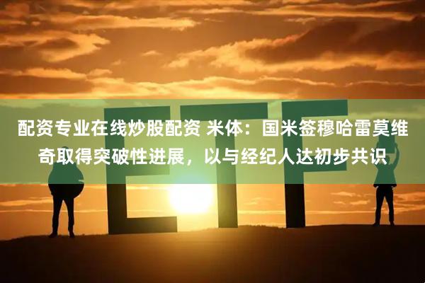 配资专业在线炒股配资 米体：国米签穆哈雷莫维奇取得突破性进展，以与经纪人达初步共识