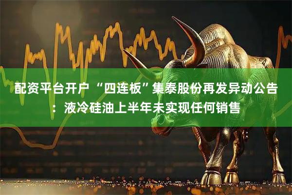 配资平台开户 “四连板”集泰股份再发异动公告：液冷硅油上半年未实现任何销售