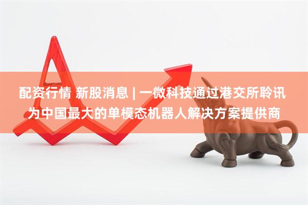 配资行情 新股消息 | 一微科技通过港交所聆讯 为中国最大的单模态机器人解决方案提供商