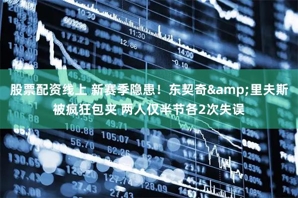 股票配资线上 新赛季隐患！东契奇&里夫斯被疯狂包夹 两人仅半节各2次失误
